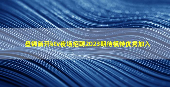 盘锦新开ktv夜场招聘2023期待模特优秀加入